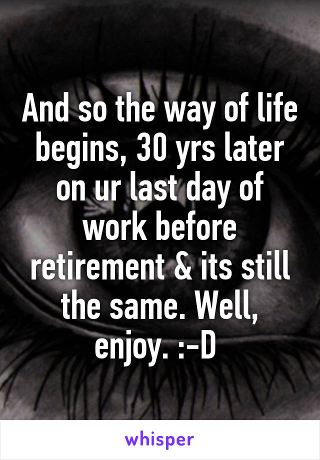 And so the way of life begins, 30 yrs later on ur last day of work before retirement & its still the same. Well, enjoy. :-D 