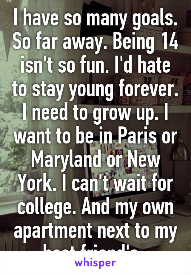 I have so many goals. So far away. Being 14 isn't so fun. I'd hate to stay young forever. I need to grow up. I want to be in Paris or Maryland or New York. I can't wait for college. And my own apartment next to my best friend's. 