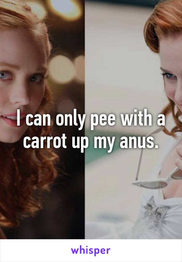 I can only pee with a carrot up my anus.