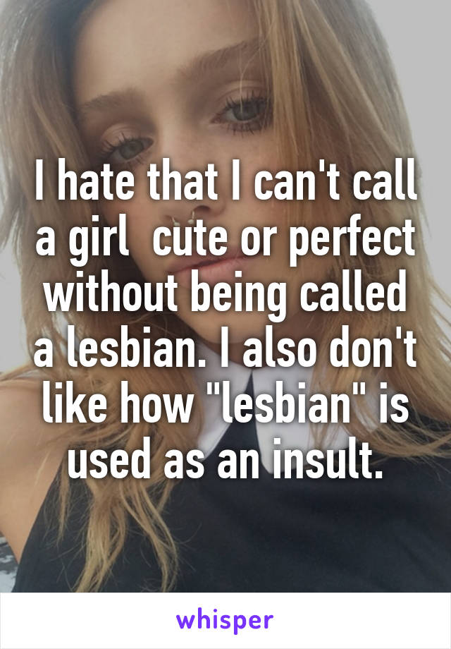 I hate that I can't call a girl  cute or perfect without being called a lesbian. I also don't like how "lesbian" is used as an insult.