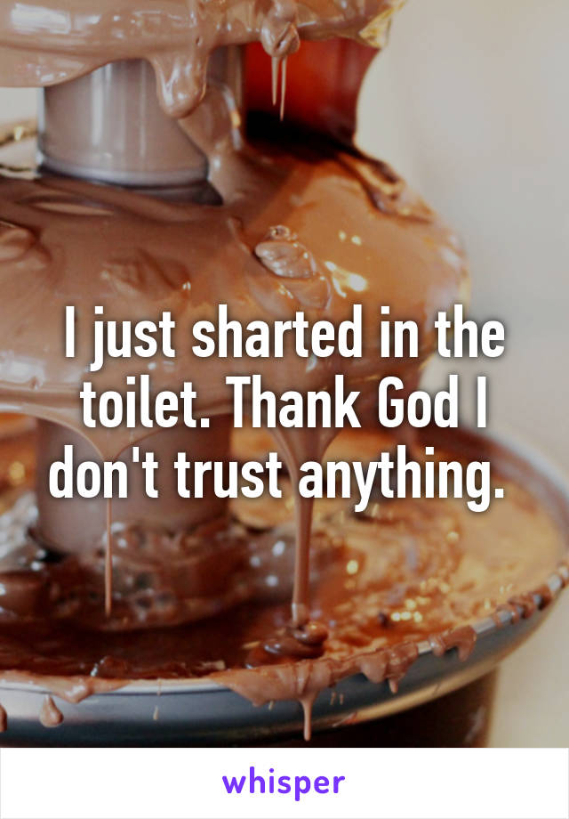 I just sharted in the toilet. Thank God I don't trust anything. 