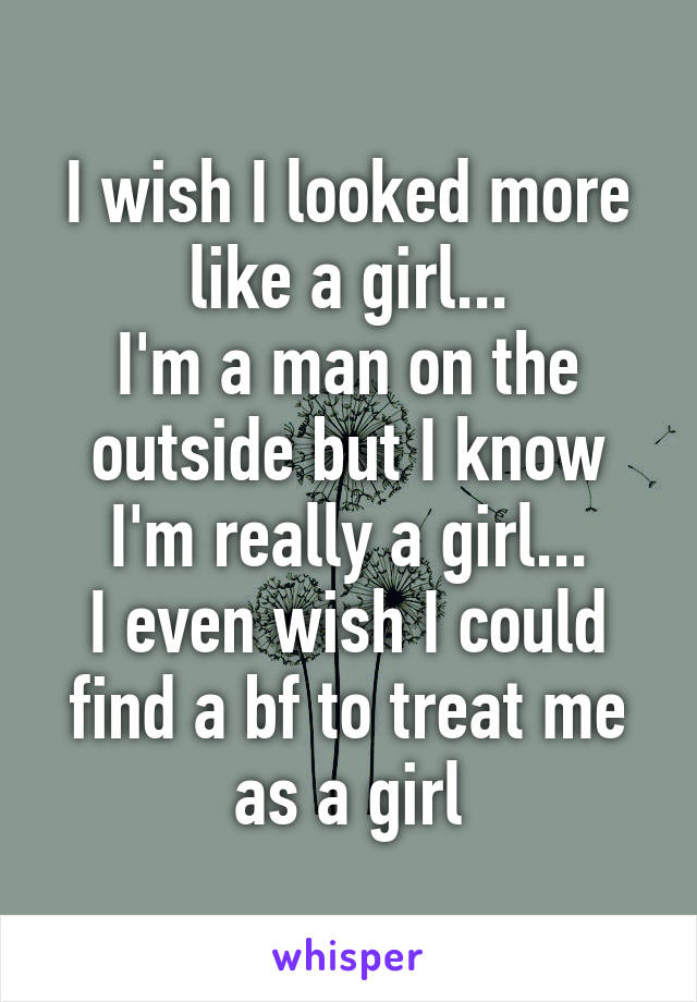 I wish I looked more like a girl...
I'm a man on the outside but I know I'm really a girl...
I even wish I could find a bf to treat me as a girl