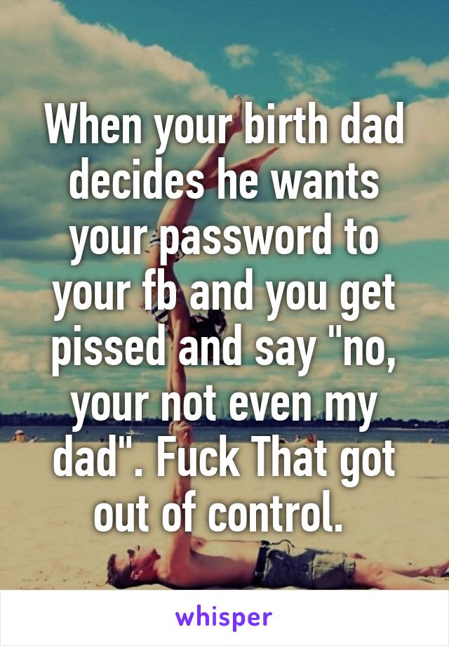 When your birth dad decides he wants your password to your fb and you get pissed and say "no, your not even my dad". Fuck That got out of control. 