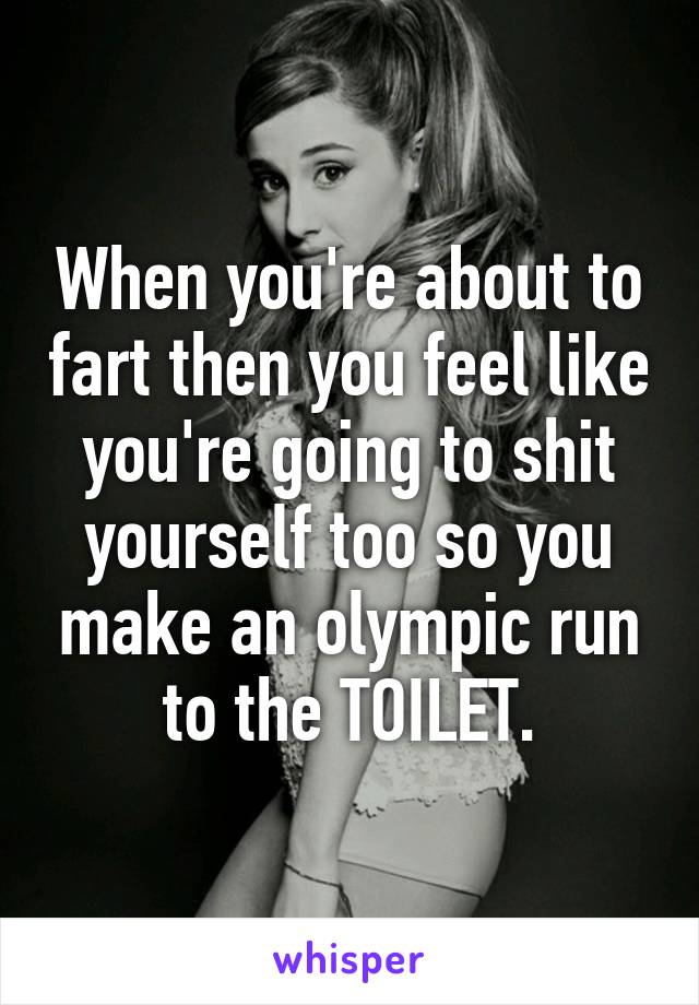 When you're about to fart then you feel like you're going to shit yourself too so you make an olympic run to the TOILET.