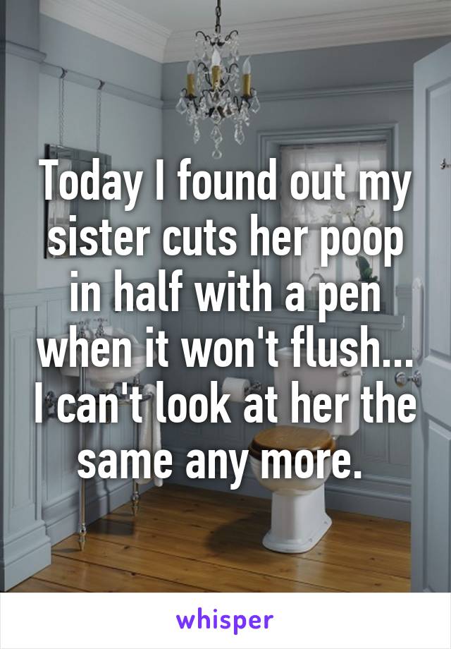 Today I found out my sister cuts her poop in half with a pen when it won't flush... I can't look at her the same any more. 