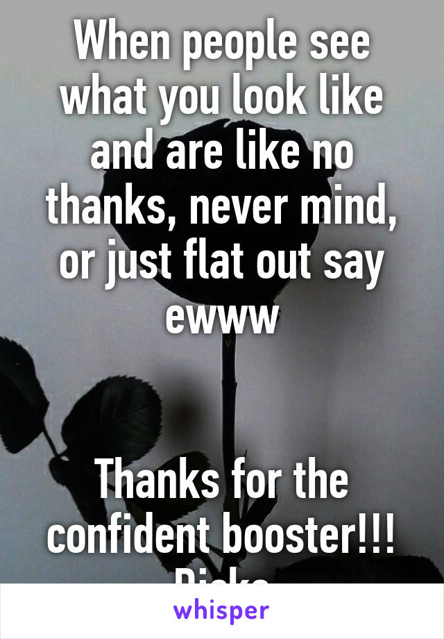 When people see what you look like and are like no thanks, never mind, or just flat out say ewww


Thanks for the confident booster!!! Dicks