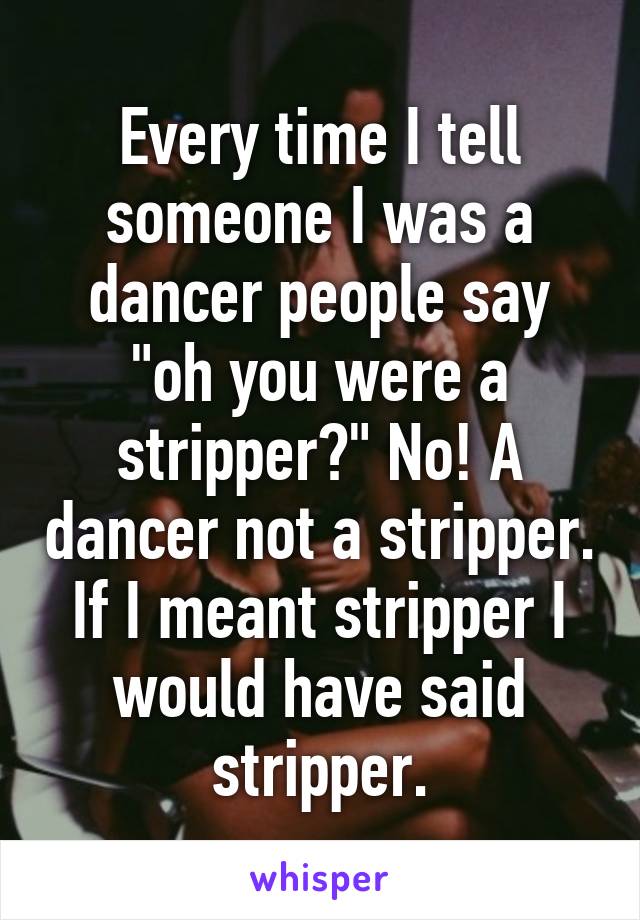 Every time I tell someone I was a dancer people say "oh you were a stripper?" No! A dancer not a stripper. If I meant stripper I would have said stripper.