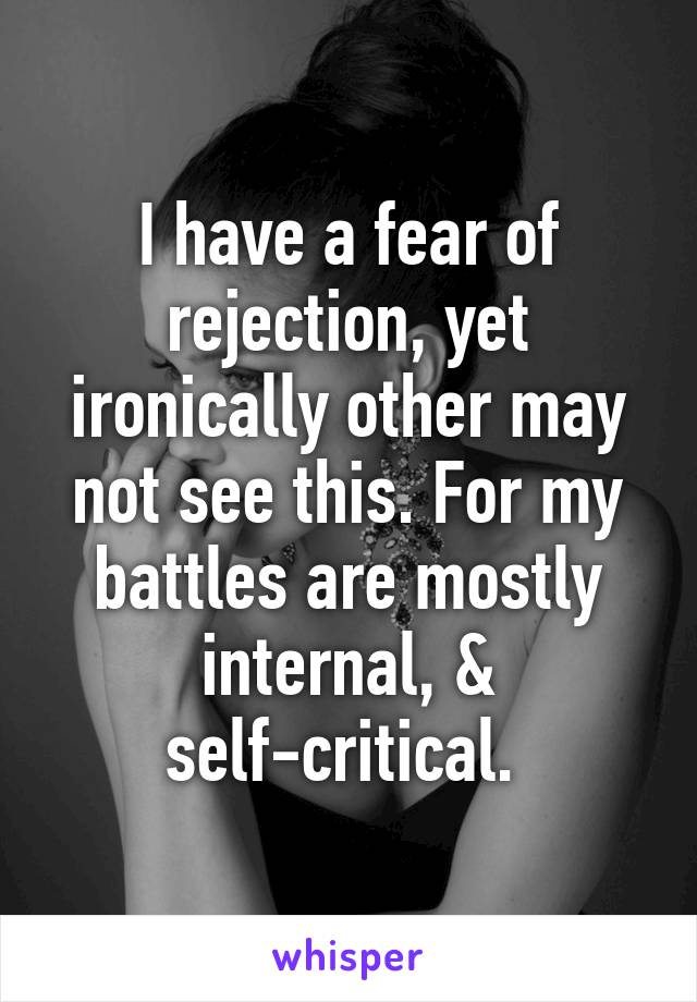 I have a fear of rejection, yet ironically other may not see this. For my battles are mostly internal, & self-critical. 