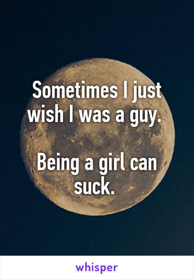 Sometimes I just wish I was a guy. 

Being a girl can suck. 