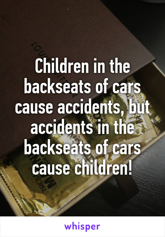 Children in the backseats of cars cause accidents, but accidents in the backseats of cars cause children!