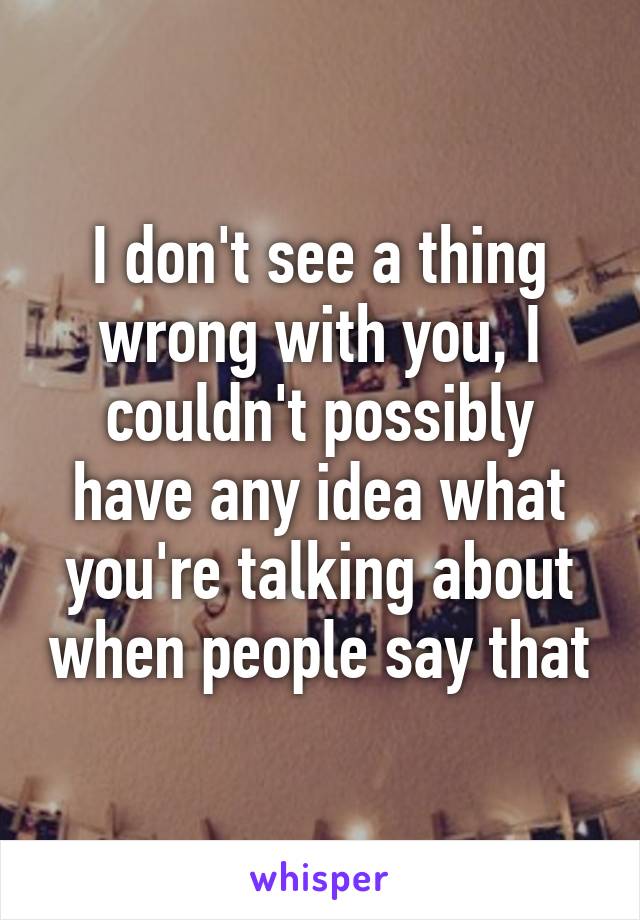 I don't see a thing wrong with you, I couldn't possibly have any idea what you're talking about when people say that