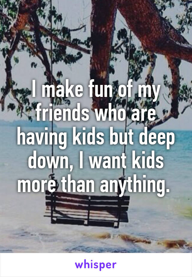 I make fun of my friends who are having kids but deep down, I want kids more than anything. 