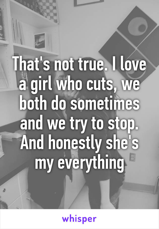 That's not true. I love a girl who cuts, we both do sometimes and we try to stop. And honestly she's my everything