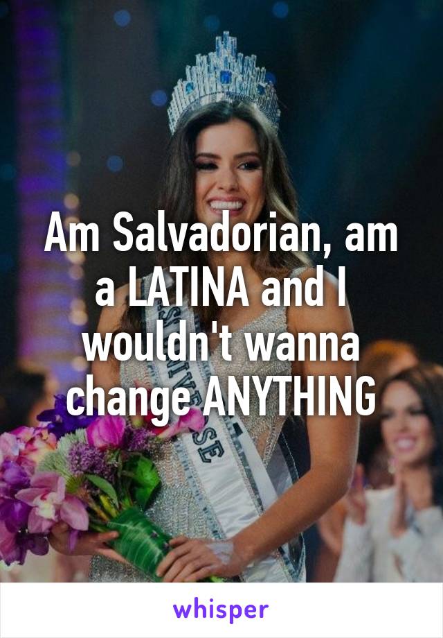 Am Salvadorian, am a LATINA and I wouldn't wanna change ANYTHING