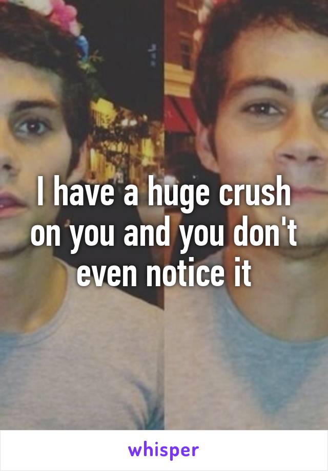 I have a huge crush on you and you don't even notice it