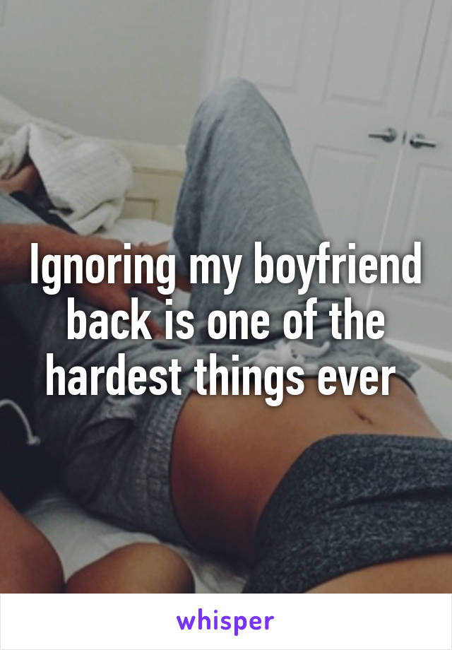 Ignoring my boyfriend back is one of the hardest things ever 