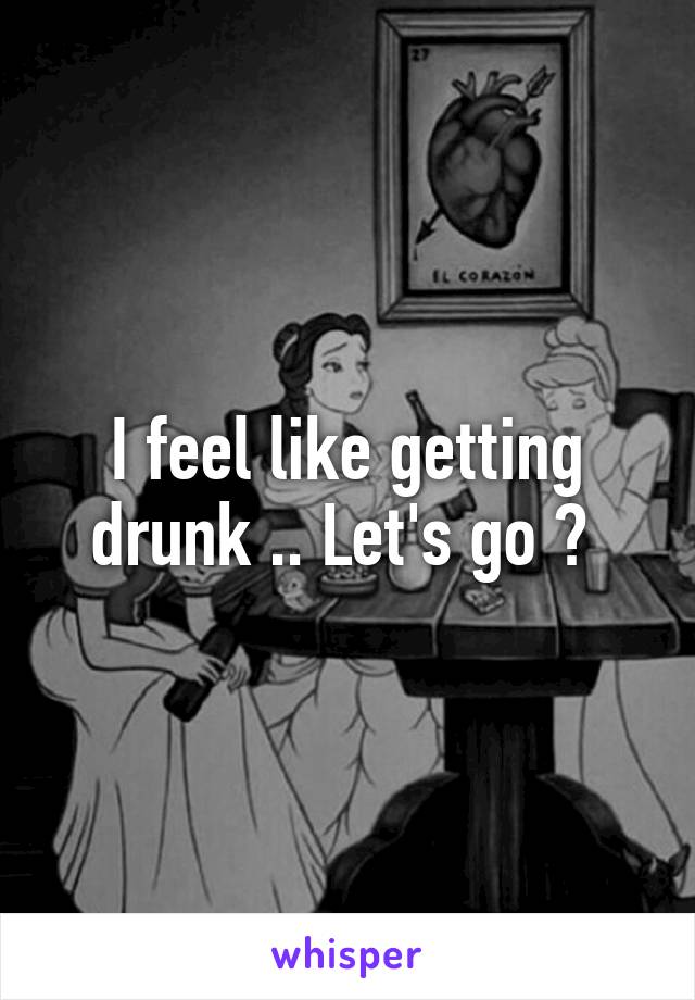 I feel like getting drunk .. Let's go ? 