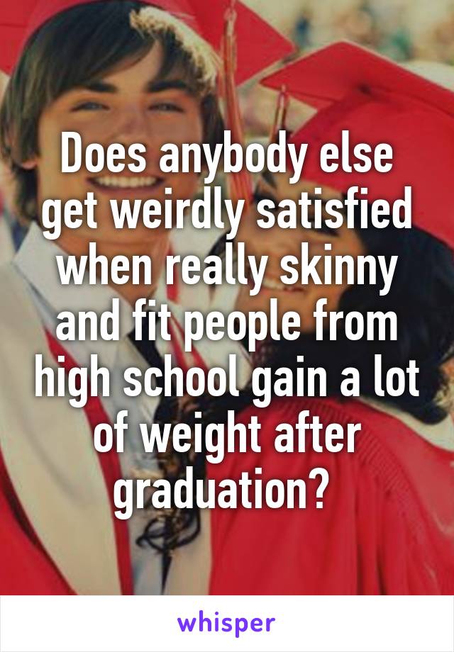 Does anybody else get weirdly satisfied when really skinny and fit people from high school gain a lot of weight after graduation? 