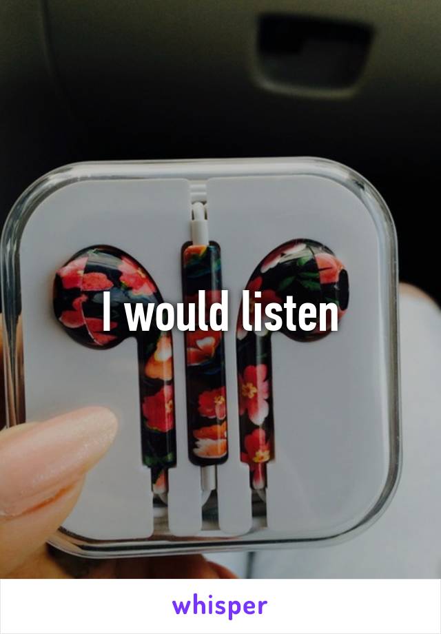 I would listen