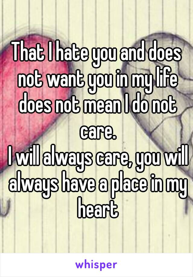 That I hate you and does not want you in my life does not mean I do not care.
 I will always care, you will always have a place in my heart