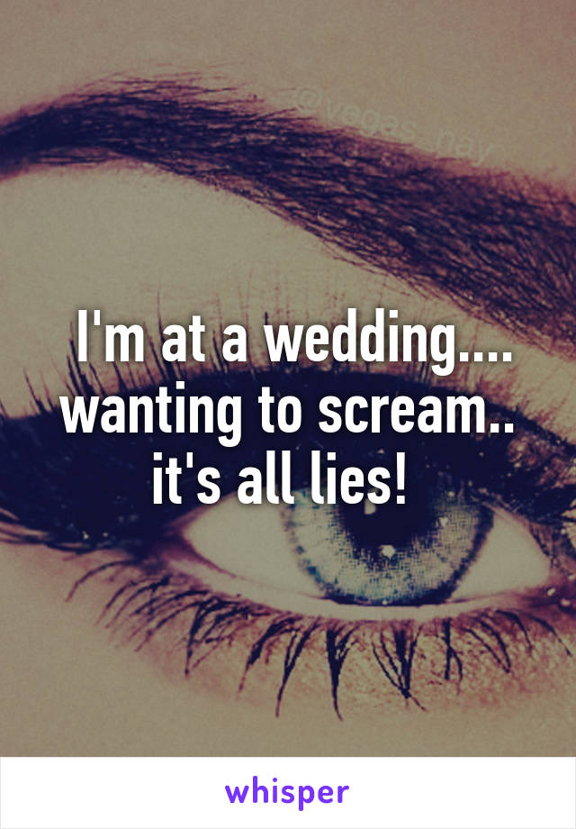  I'm at a wedding.... wanting to scream.. it's all lies! 