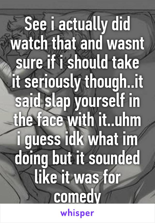 See i actually did watch that and wasnt sure if i should take it seriously though..it said slap yourself in the face with it..uhm i guess idk what im doing but it sounded like it was for comedy