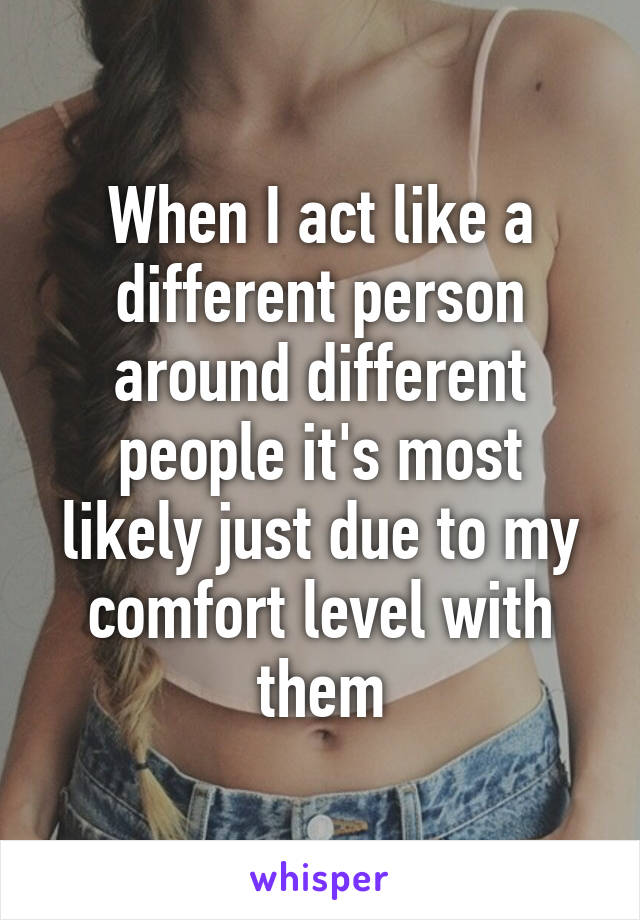 When I act like a different person around different people it's most likely just due to my comfort level with them