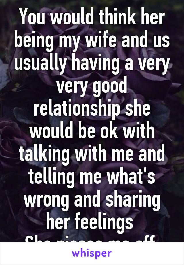 You would think her being my wife and us usually having a very very good relationship she would be ok with talking with me and telling me what's wrong and sharing her feelings 
She pisses me off 