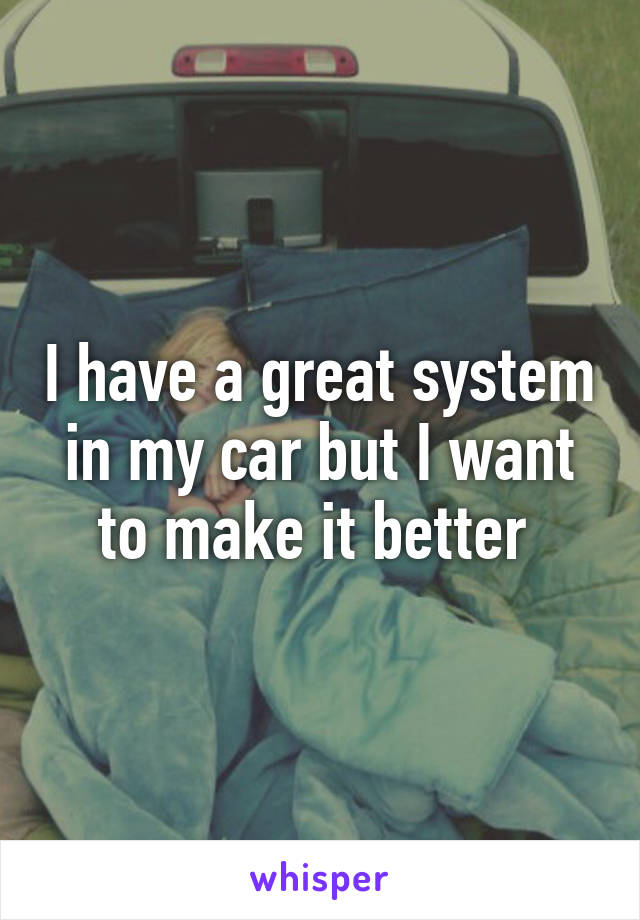 I have a great system in my car but I want to make it better 