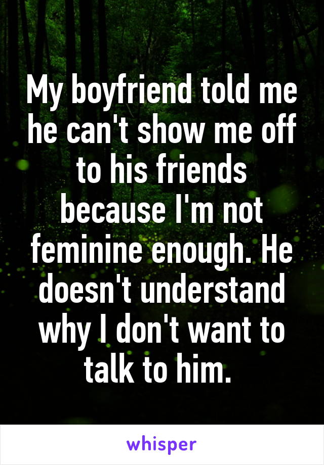 My boyfriend told me he can't show me off to his friends because I'm not feminine enough. He doesn't understand why I don't want to talk to him. 