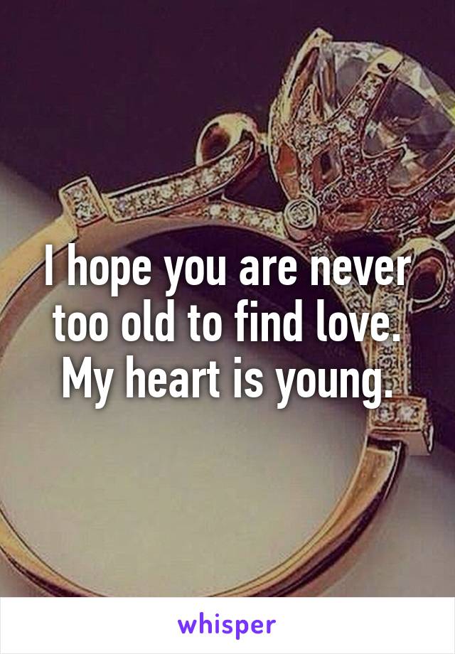 I hope you are never too old to find love. My heart is young.