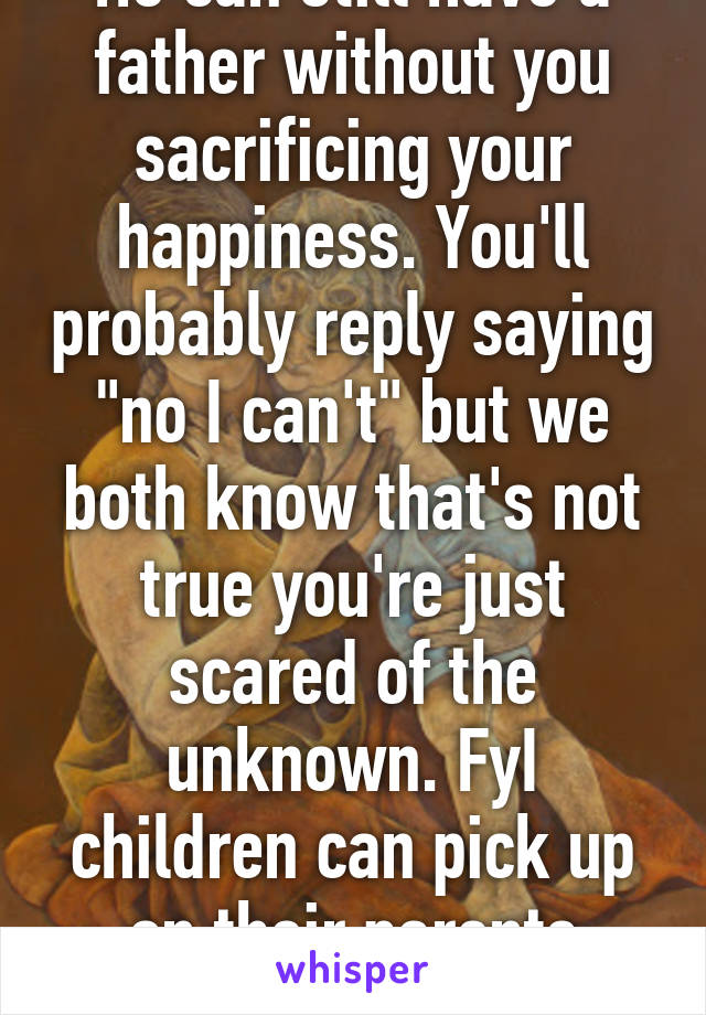 He can still have a father without you sacrificing your happiness. You'll probably reply saying "no I can't" but we both know that's not true you're just scared of the unknown. FyI children can pick up on their parents unhappiness.