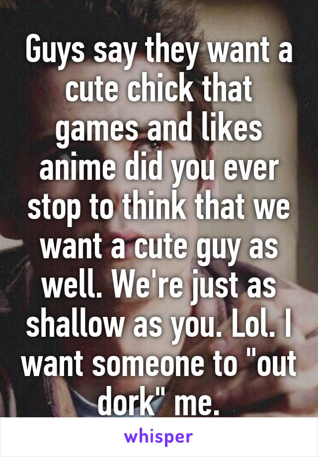 Guys say they want a cute chick that games and likes anime did you ever stop to think that we want a cute guy as well. We're just as shallow as you. Lol. I want someone to "out dork" me.