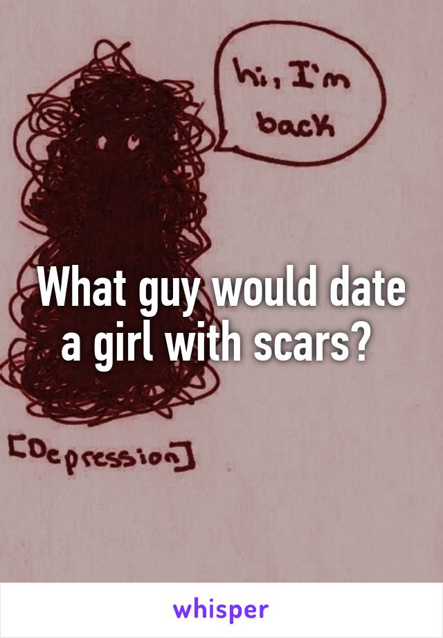 What guy would date a girl with scars? 