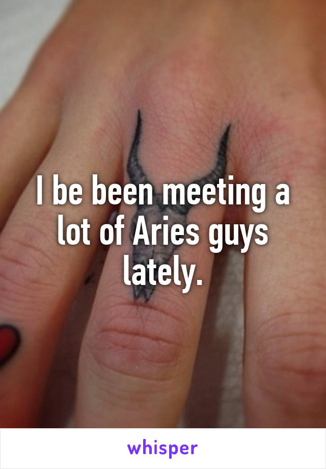 I be been meeting a lot of Aries guys lately.