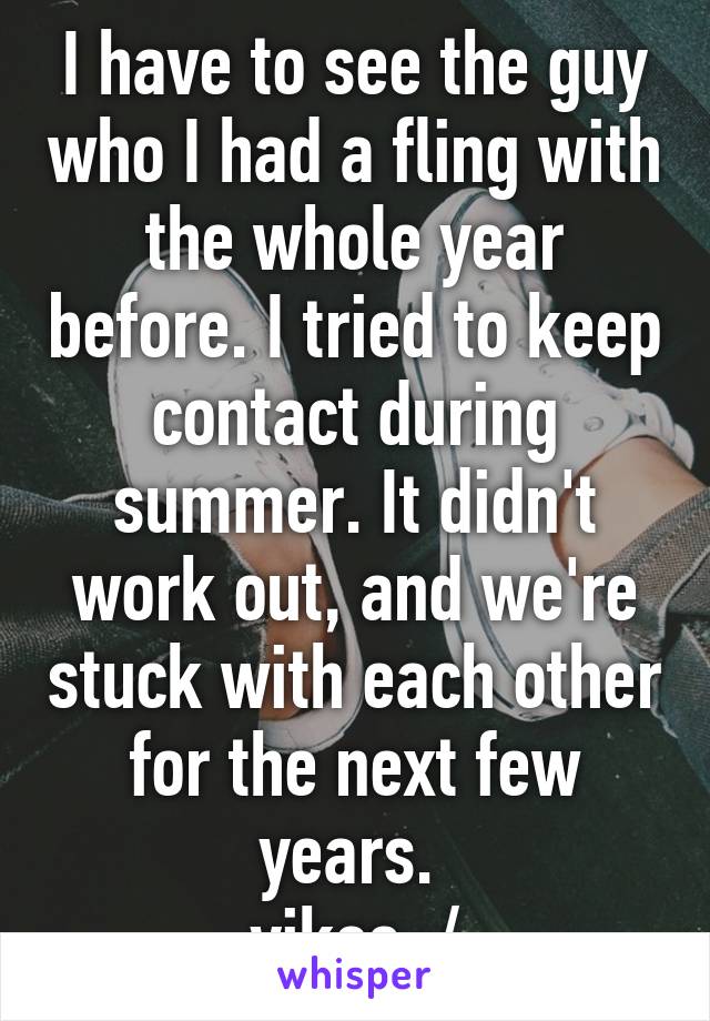 I have to see the guy who I had a fling with the whole year before. I tried to keep contact during summer. It didn't work out, and we're stuck with each other for the next few years. 
yikes :/