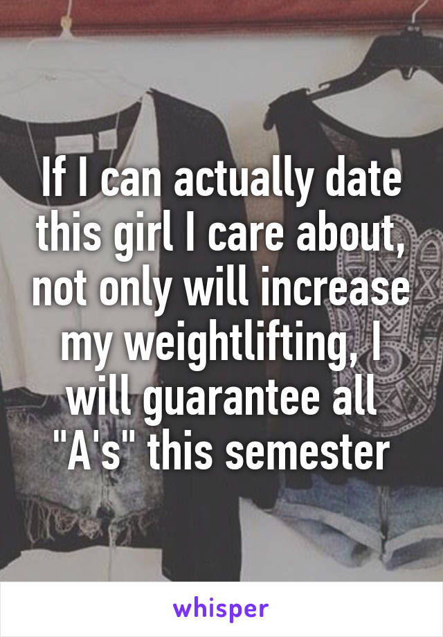 If I can actually date this girl I care about, not only will increase my weightlifting, I will guarantee all "A's" this semester