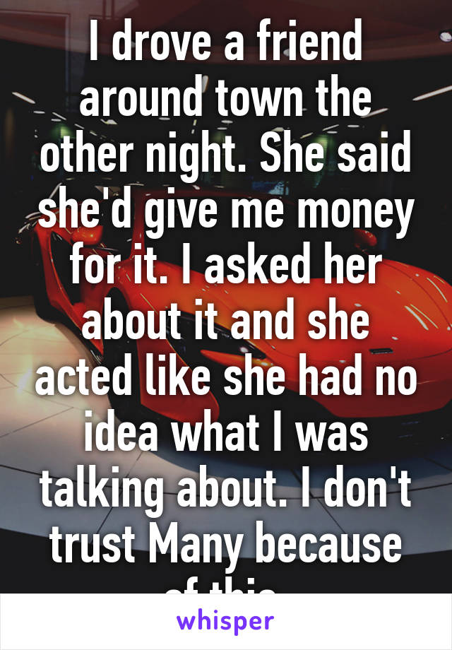 I drove a friend around town the other night. She said she'd give me money for it. I asked her about it and she acted like she had no idea what I was talking about. I don't trust Many because of this 