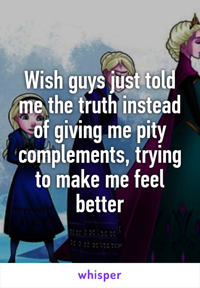 Wish guys just told me the truth instead of giving me pity complements, trying to make me feel better