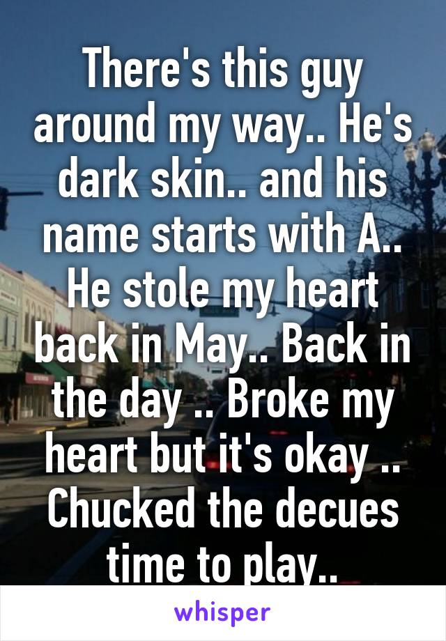 There's this guy around my way.. He's dark skin.. and his name starts with A.. He stole my heart back in May.. Back in the day .. Broke my heart but it's okay .. Chucked the decues time to play..