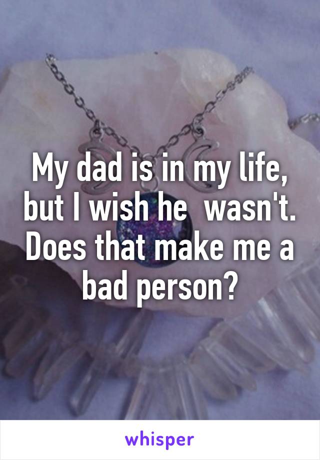 My dad is in my life, but I wish he  wasn't. Does that make me a bad person?