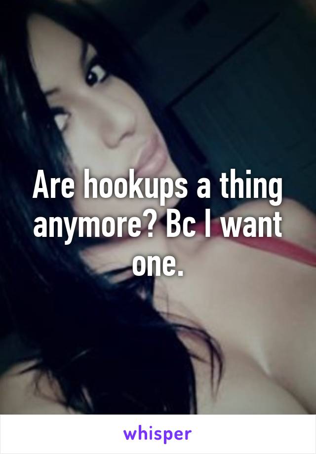 Are hookups a thing anymore? Bc I want one.