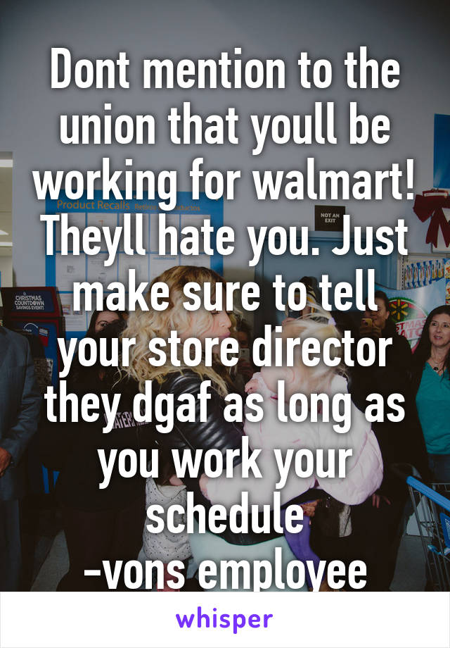 Dont mention to the union that youll be working for walmart! Theyll hate you. Just make sure to tell your store director they dgaf as long as you work your schedule
-vons employee