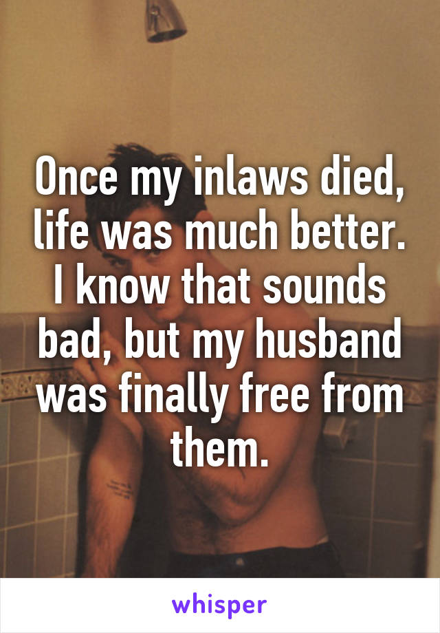 Once my inlaws died, life was much better. I know that sounds bad, but my husband was finally free from them.