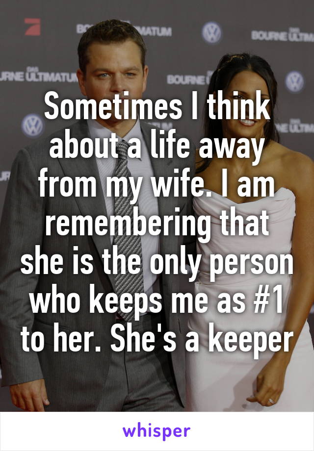 Sometimes I think about a life away from my wife. I am remembering that she is the only person who keeps me as #1 to her. She's a keeper