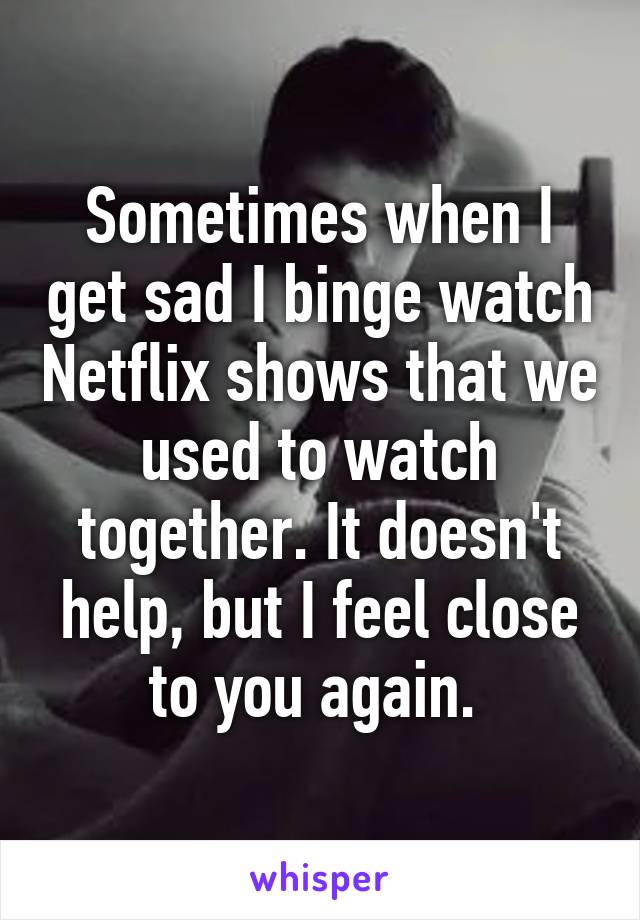 Sometimes when I get sad I binge watch Netflix shows that we used to watch together. It doesn't help, but I feel close to you again. 