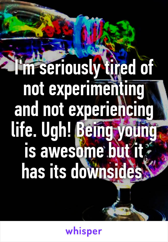 I'm seriously tired of not experimenting and not experiencing life. Ugh! Being young is awesome but it has its downsides 