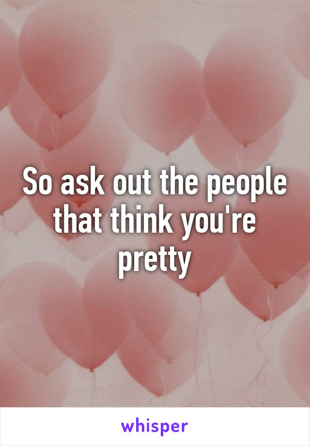 So ask out the people that think you're pretty