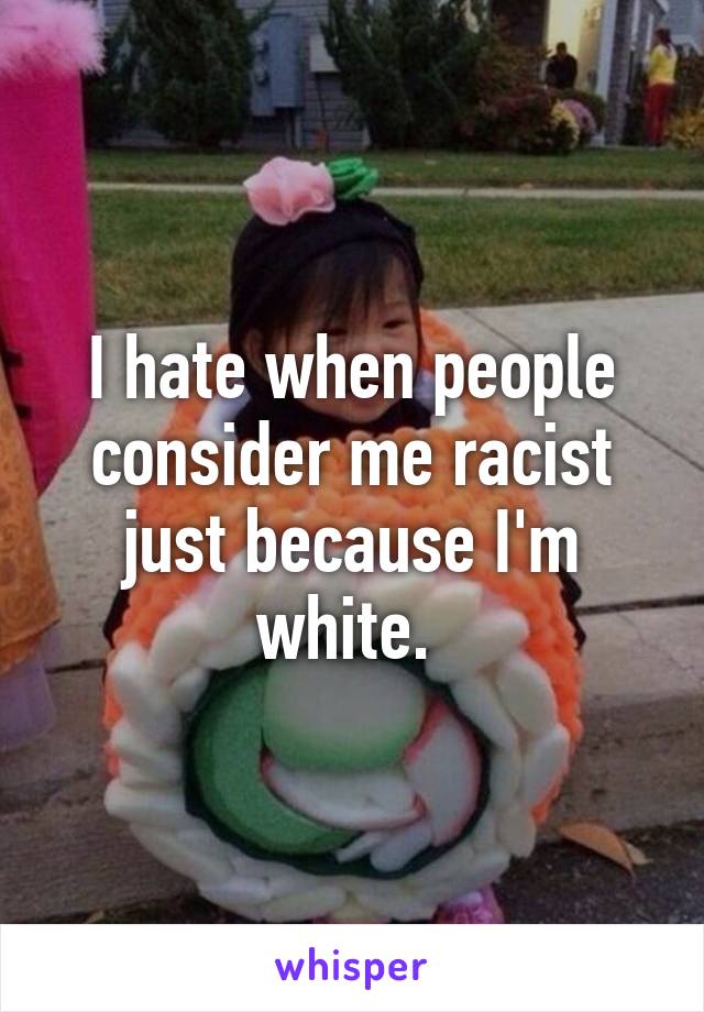 I hate when people consider me racist just because I'm white. 