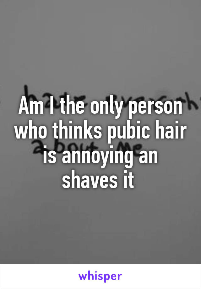 Am I the only person who thinks pubic hair is annoying an shaves it 